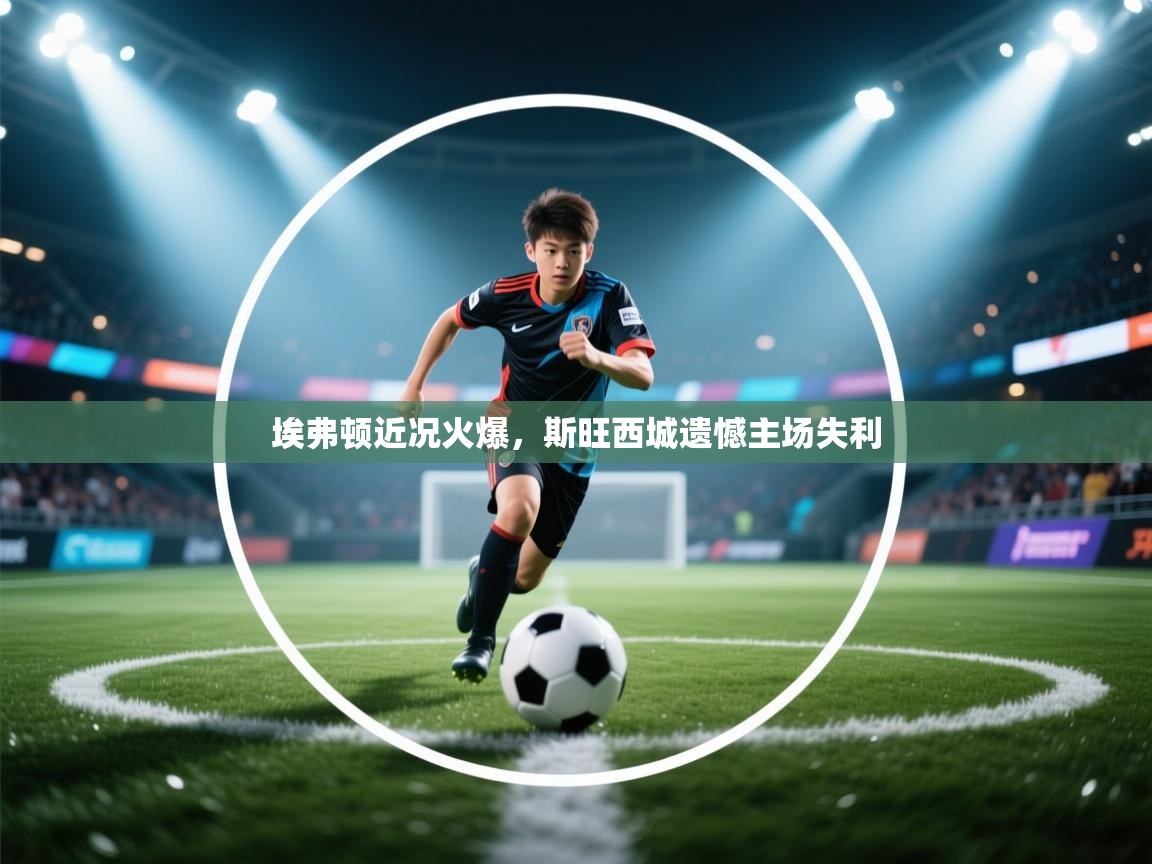 埃弗顿近况火爆,斯旺西城遗憾主场失利 第1张