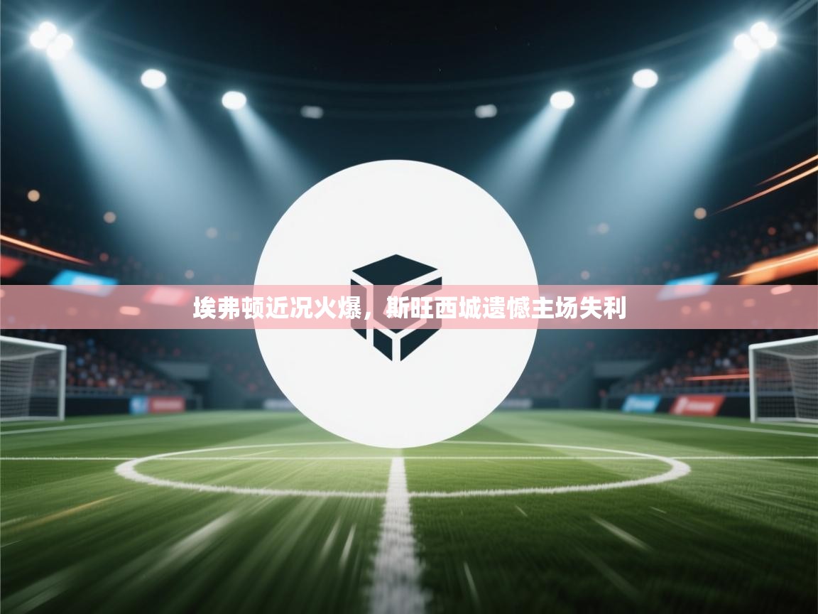 埃弗顿近况火爆,斯旺西城遗憾主场失利 第2张